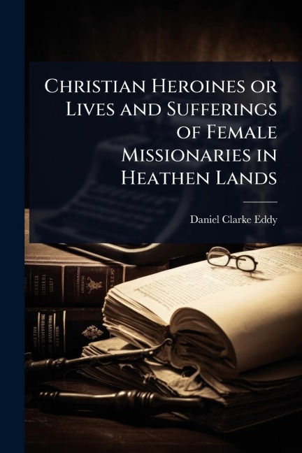 Christian Heroines or Lives and Sufferings of Female Missionaries in Heathen Lands - Daniel Clarke Eddy