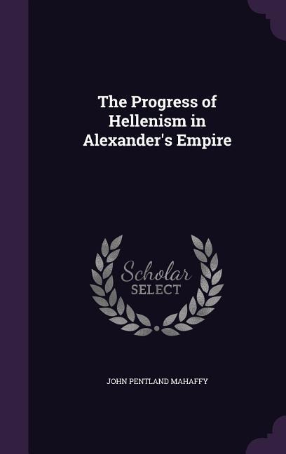 The Progress of Hellenism in Alexander's Empire - John Pentland Mahaffy