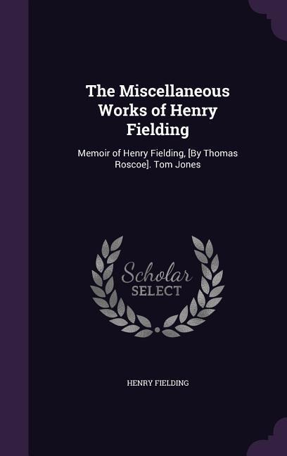The Miscellaneous Works of Henry Fielding: Memoir of Henry Fielding, [By Thomas Roscoe]. Tom Jones - Henry Fielding