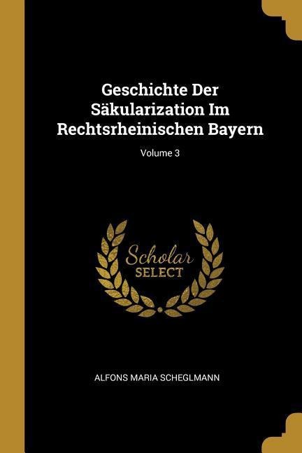 Geschichte Der Säkularization Im Rechtsrheinischen Bayern; Volume 3 - Alfons Maria Scheglmann