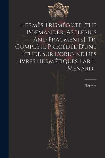 Hermès Trismégiste [the Poemander, Asclepius And Fragments]. Tr. Complète Précédée D'une Étude Sur L'origine Des Livres Hermétiques Par L. Ménard... - Hermes (Trismegistus ).