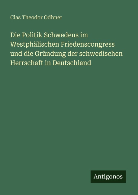 Die Politik Schwedens im Westphälischen Friedenscongress und die Gründung der schwedischen Herrschaft in Deutschland - Clas Theodor Odhner
