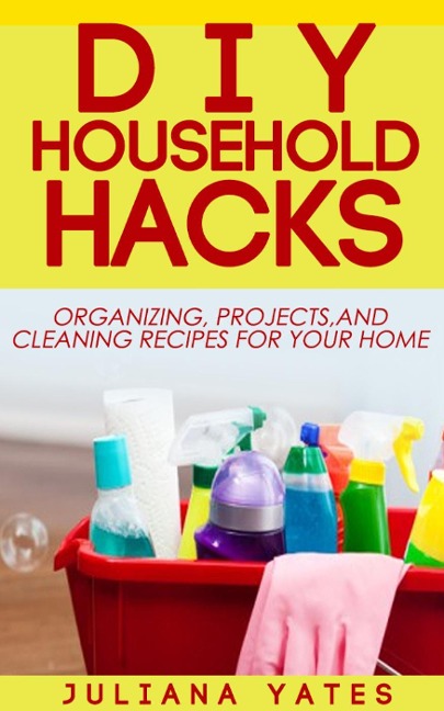 DIY Household Hacks: Organizing, Projects & Cleaning Recipes for your Home - Juliana Yates