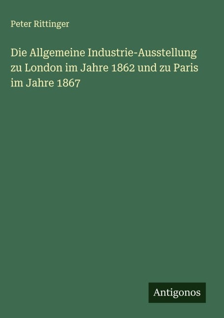 Die Allgemeine Industrie-Ausstellung zu London im Jahre 1862 und zu Paris im Jahre 1867 - Peter Rittinger