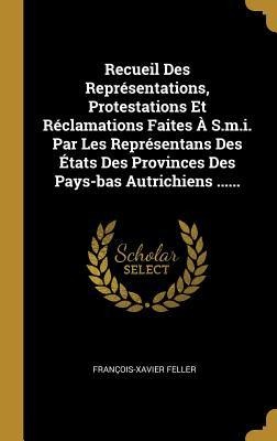 Recueil Des Représentations, Protestations Et Réclamations Faites À S.m.i. Par Les Représentans Des États Des Provinces Des Pays-bas Autrichiens ..... - François-Xavier Feller