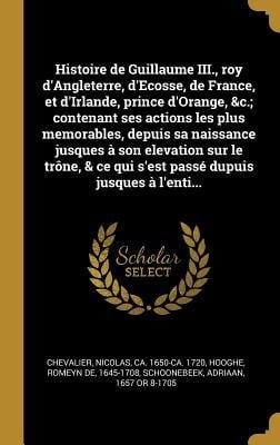 Histoire de Guillaume III., roy d'Angleterre, d'Ecosse, de France, et d'Irlande, prince d'Orange, &c.; contenant ses actions les plus memorables, depuis sa naissance jusques à son elevation sur le trône, & ce qui s'est passé dupuis jusques à l'enti... - Nicolas Chevalier, Romeyn De Hooghe, Adriaan Schoonebeek