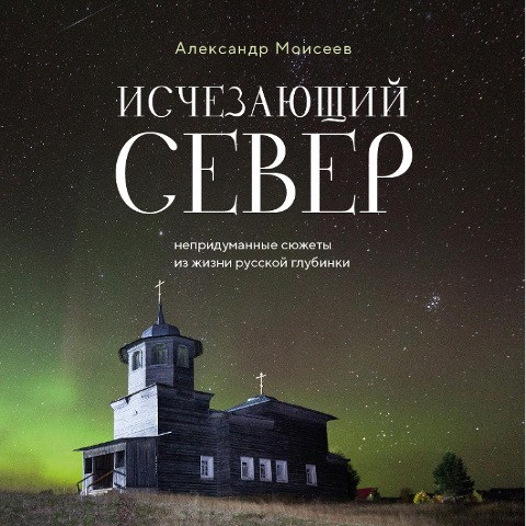 Ischezayuschiy Sever. Nepridumannye syuzhety iz zhizni russkoy glubinki - Alexander Moiseev