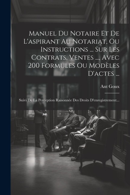 Manuel Du Notaire Et De L'aspirant Au Notariat, Ou Instructions ... Sur Les Contrats, Ventes ..., Avec 200 Formules Ou Modèles D'actes ... - Ant Goux