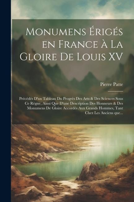 Monumens érigés en France à la gloire de Louis XV: Précédés d'un tableau du progrès des arts & des sciences - Pierre Patte