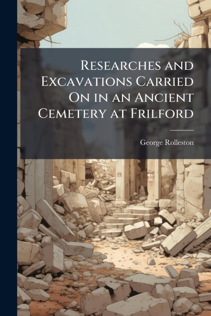 Researches and Excavations Carried On in an Ancient Cemetery at Frilford - George Rolleston