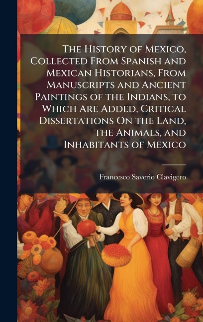 The History of Mexico, Collected From Spanish and Mexican Historians, From Manuscripts and Ancient Paintings of the Indians, to Which Are Added, Critical Dissertations On the Land, the Animals, and Inhabitants of Mexico - Francesco Saverio Clavigero