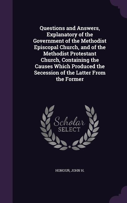 Questions and Answers, Explanatory of the Government of the Methodist Episcopal Church, and of the Methodist Protestant Church, Containing the Causes - Honour John H