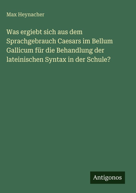 Was ergiebt sich aus dem Sprachgebrauch Caesars im Bellum Gallicum für die Behandlung der lateinischen Syntax in der Schule? - Max Heynacher