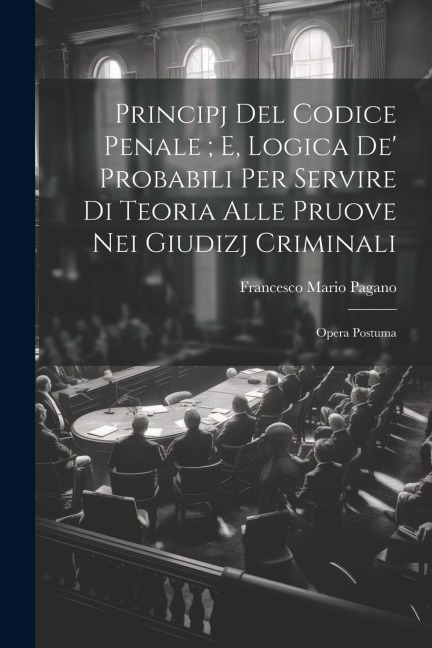 Principj Del Codice Penale; E, Logica De' Probabili Per Servire Di Teoria Alle Pruove Nei Giudizj Criminali: Opera Postuma - Francesco Mario Pagano