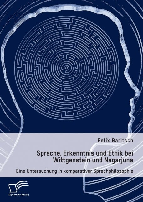 Sprache, Erkenntnis und Ethik bei Wittgenstein und Nagarjuna. Eine Untersuchung in komparativer Sprachphilosophie - Felix Baritsch