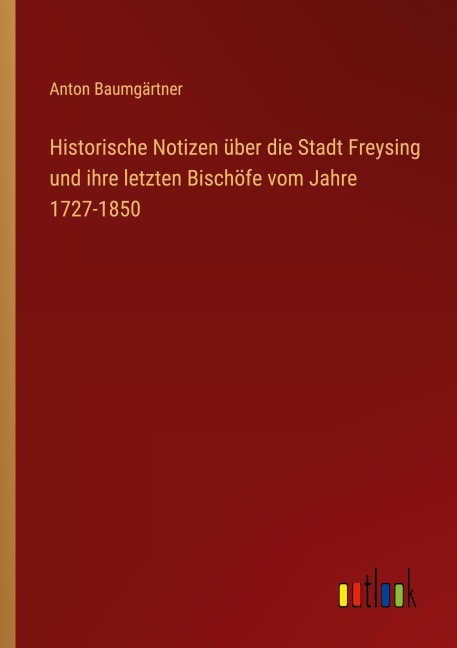 Historische Notizen über die Stadt Freysing und ihre letzten Bischöfe vom Jahre 1727-1850 - Anton Baumgärtner