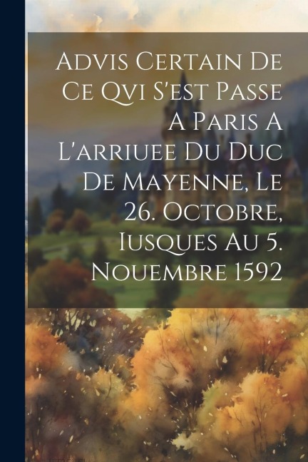 Advis Certain De Ce Qvi S'est Passe A Paris A L'arriuee Du Duc De Mayenne, Le 26. Octobre, Iusques Au 5. Nouembre 1592 - Anonymous