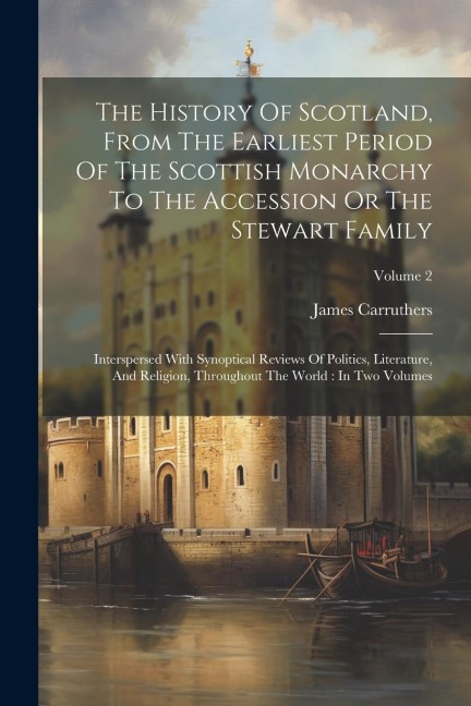The History Of Scotland, From The Earliest Period Of The Scottish Monarchy To The Accession Or The Stewart Family: Interspersed With Synoptical Review - James Carruthers