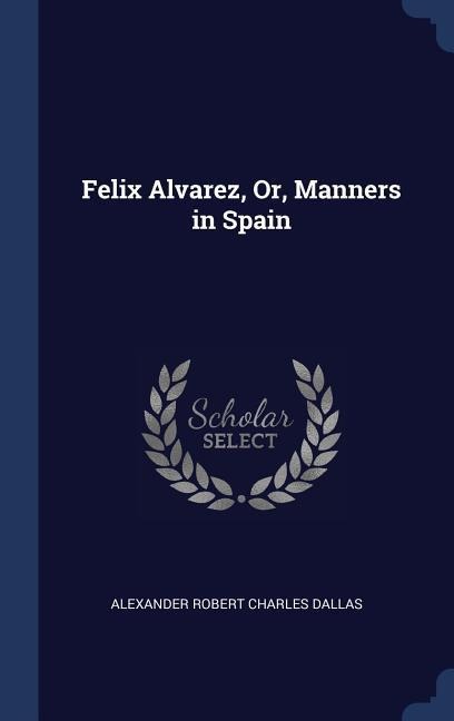 Felix Alvarez, Or, Manners in Spain - Alexander Robert Charles Dallas