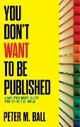You Don't Want to Be Published (and Other Things Nobody Tells You When You First Start Writing) - Peter M Ball