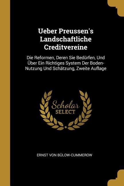 Ueber Preussen's Landschaftliche Creditvereine: Die Reformen, Deren Sie Bedürfen, Und Über Ein Richtiges System Der Boden-Nutzung Und Schätzung, Zweit - Ernst Von Bulow-Cummerow