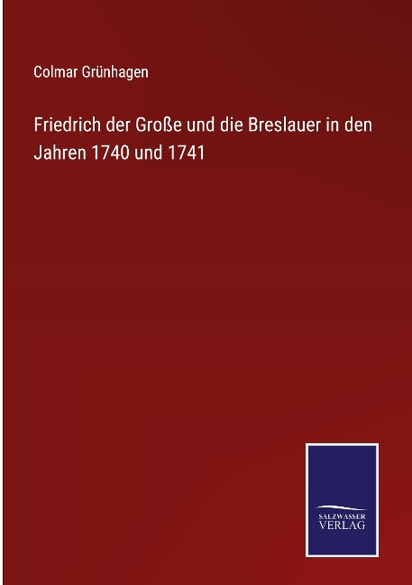 Friedrich der Große und die Breslauer in den Jahren 1740 und 1741 - Colmar Grünhagen