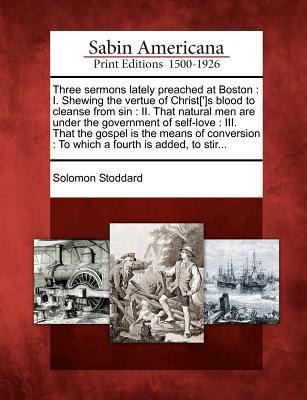 Three Sermons Lately Preached at Boston: I. Shewing the Vertue of Christ[']s Blood to Cleanse from Sin: II. That Natural Men Are Under the Government - Solomon Stoddard