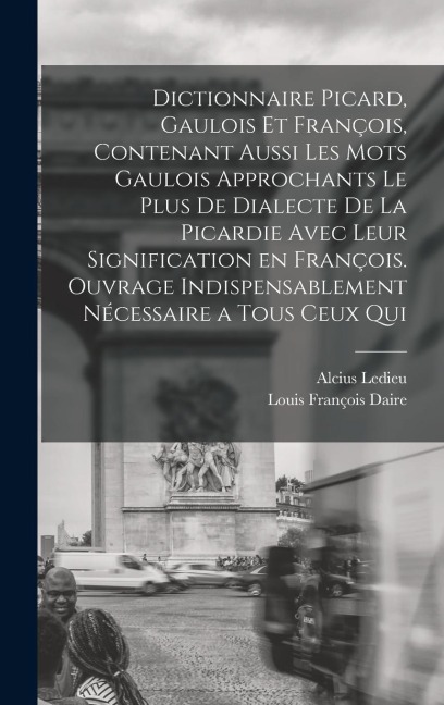 Dictionnaire picard, gaulois et françois, contenant aussi les mots gaulois approchants le plus de dialecte de la Picardie avec leur signification en françois. Ouvrage indispensablement nécessaire a tous ceux qui - Alcius Ledieu, Louis François Daire