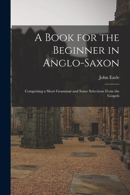 A Book for the Beginner in Anglo-Saxon: Comprising a Short Grammar and Some Selections From the Gospels - John Earle