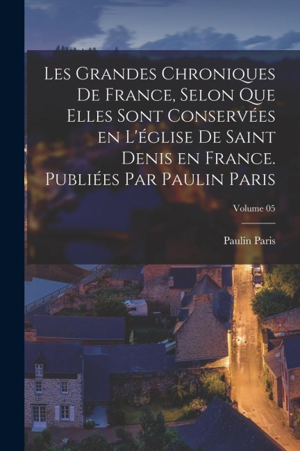 Les grandes chroniques de France, selon que elles sont conservées en l'église de Saint Denis en France. Publiées par Paulin Paris; Volume 05 - Paulin Paris