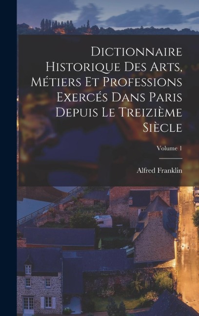 Dictionnaire historique des arts, métiers et professions exercés dans Paris depuis le treizième siècle; Volume 1 - Alfred Franklin