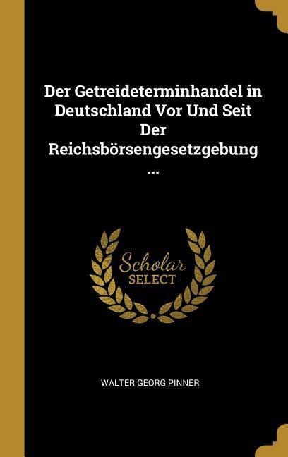 Der Getreideterminhandel in Deutschland VOR Und Seit Der Reichsbörsengesetzgebung ... - Walter Georg Pinner