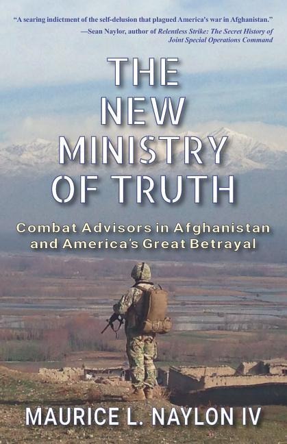 The New Ministry of Truth: Combat Advisors in Afghanistan and America's Great Betrayal - Maurice L. Naylon