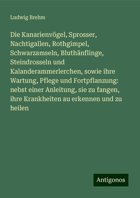 Die Kanarienvögel, Sprosser, Nachtigallen, Rothgimpel, Schwarzamseln, Bluthänflinge, Steindrosseln und Kalanderammerlerchen, sowie ihre Wartung, Pflege und Fortpflanzung: nebst einer Anleitung, sie zu fangen, ihre Krankheiten au erkennen und zu heilen - Ludwig Brehm