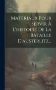 Cover-Bild zum Titel 'Matériaux Pour Servir À L'histoire De La Bataille D'austerlitz...' von 'Anonymous'
