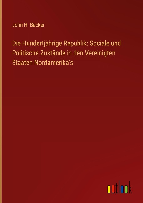 Die Hundertjährige Republik: Sociale und Politische Zustände in den Vereinigten Staaten Nordamerika's - John H. Becker