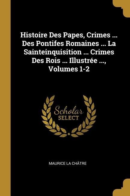 Histoire Des Papes, Crimes ... Des Pontifes Romaines ... La Sainteinquisition ... Crimes Des Rois ... Illustrée ..., Volumes 1-2 - Maurice La Châtre