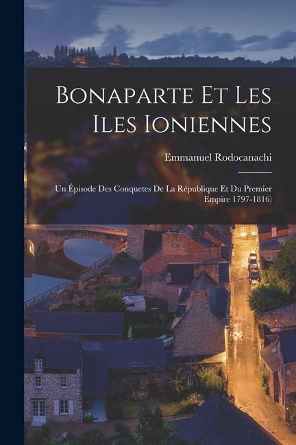 Bonaparte Et Les Iles Ioniennes: Un Épisode Des Conquetes De La République Et Du Premier Empire 1797-1816) - Emmanuel Rodocanachi