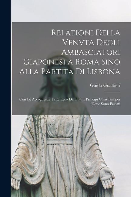 Relationi della venvta degli ambasciatori giaponesi a Roma sino alla partita di Lisbona: Con le accoglienze fatte loro da tutti i principi christiani - Guido Gualtieri