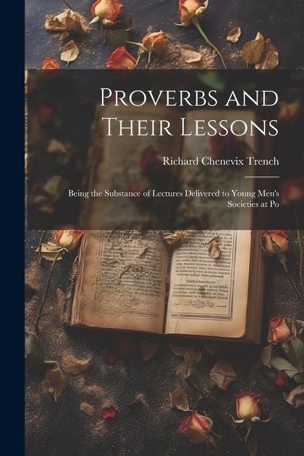 Proverbs and Their Lessons: Being the Substance of Lectures Delivered to Young Men's Societies at Po - Richard Chenevix Trench