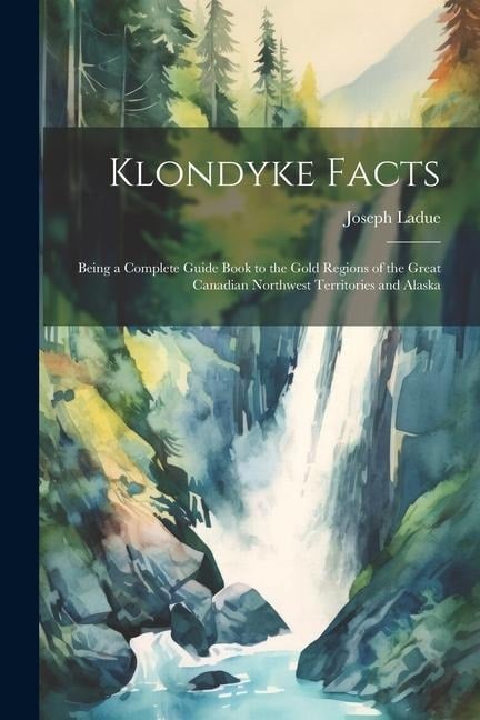 Klondyke Facts: Being a Complete Guide Book to the Gold Regions of the Great Canadian Northwest Territories and Alaska - Joseph Ladue