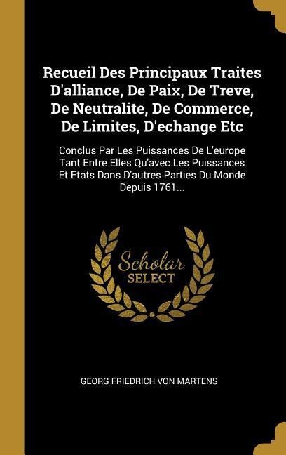Recueil Des Principaux Traites D'alliance, De Paix, De Treve, De Neutralite, De Commerce, De Limites, D'echange Etc: Conclus Par Les Puissances De L'e - 