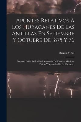 Apuntes Relativos A Los Huracanes De Las Antillas En Setiembre Y Octubre De 1875 Y 76: Discurso Leido En La Real Academia De Ciencias Médicas, Físicas - Benito Viñes
