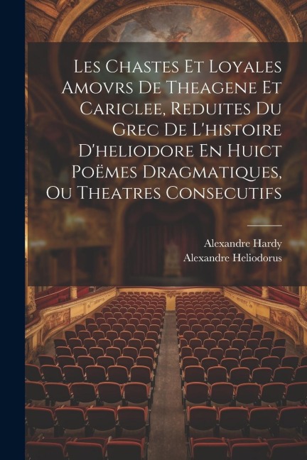 Les Chastes Et Loyales Amovrs De Theagene Et Cariclee, Reduites Du Grec De L'histoire D'heliodore En Huict Poëmes Dragmatiques, Ou Theatres Consecutif - Alexandre Hardy, Alexandre Heliodorus