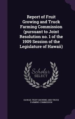 Report of Fruit Growing and Truck Farming Commission (pursuant to Joint Resolution no. 1 of the 1909 Session of the Legislature of Hawaii) - 