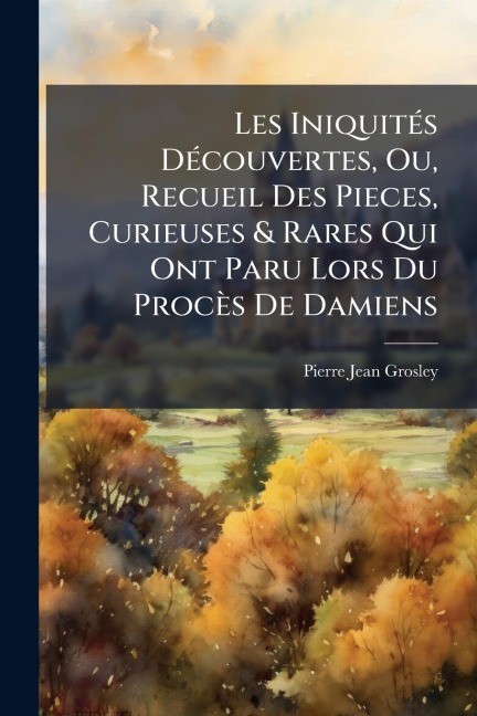 Les IniquitÃ(c)s DÃ(c)couvertes, Ou, Recueil Des Pieces, Curieuses & Rares Qui Ont Paru Lors Du Procès De Damiens - Pierre Jean Grosley