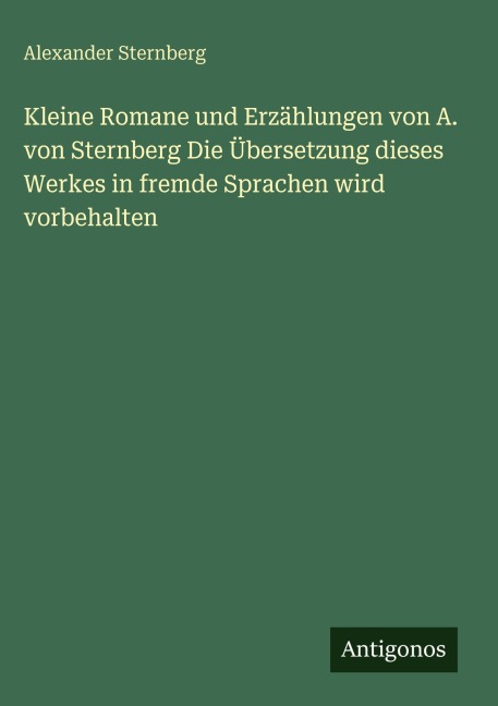 Kleine Romane und Erzählungen von A. von Sternberg Die Übersetzung dieses Werkes in fremde Sprachen wird vorbehalten - Alexander Sternberg