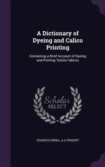 A Dictionary of Dyeing and Calico Printing: Containing a Brief Account of Dyeing and Printing Textile Fabrics - Charles O'Neill, A. A. Fesquet