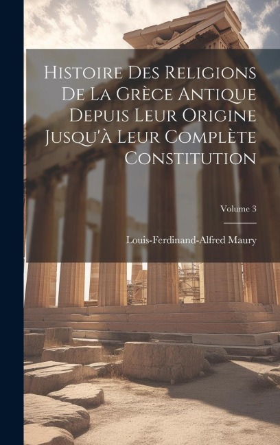 Histoire Des Religions De La Grèce Antique Depuis Leur Origine Jusqu'à Leur Complète Constitution; Volume 3 - Louis-Ferdinand-Alfred Maury