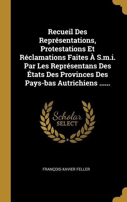 Recueil Des Représentations, Protestations Et Réclamations Faites À S.m.i. Par Les Représentans Des États Des Provinces Des Pays-bas Autrichiens ..... - François-Xavier Feller